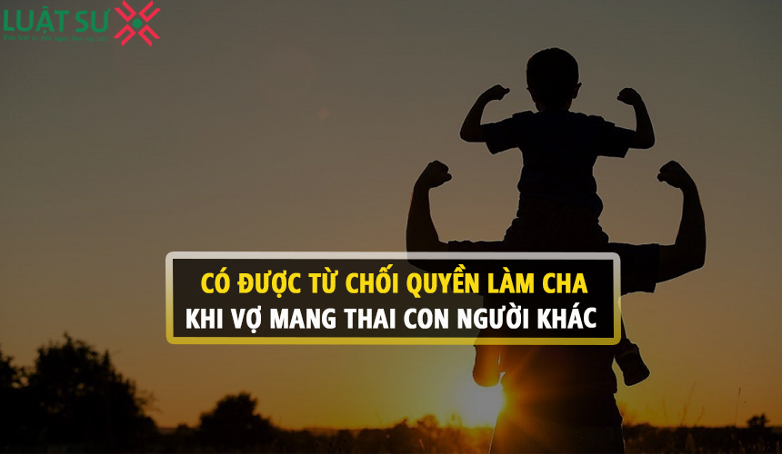 Có được từ chối quyền làm cha khi vợ mang thai con người khác?